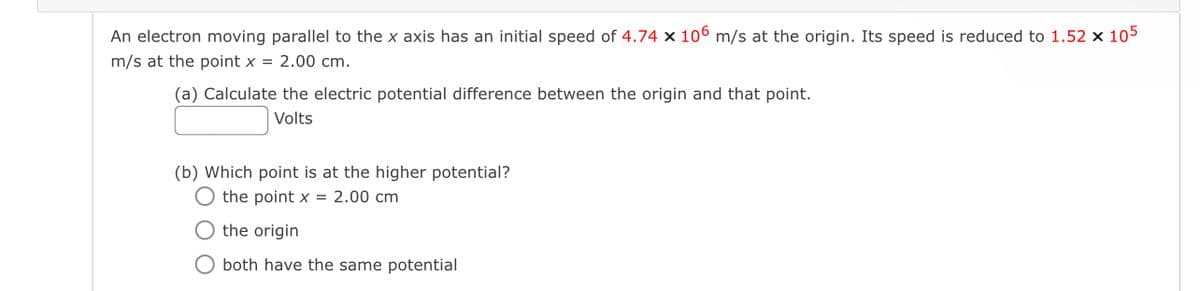 An electron moving parallel to the x axis has an initial speed of 4.74 × 106 m/s at the origin. Its speed is reduced to 1.52 x 105
m/s at the point x = 2.00 cm.
(a) Calculate the electric potential difference between the origin and that point.
Volts
(b) Which point is at the higher potential?
the point x 2.00 cm
the origin
Oboth have the same potential