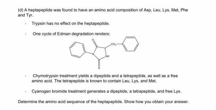 (d) A heptapeptide was found to have an amino acid composition of Asp, Leu, Lys, Met, Phe
and Tyr.
Trypsin has no effect on the heptapeptide.
One cycle of Edman degradation renders:
CH
NH
Chymotrypsin treatment yields a dipeptide and a tetrapeptide, as well as a free
amino acid. The tetrapeptide is known to contain Leu, Lys, and Met.
Cyanogen bromide treatment generates a dipeptide, a tetrapeptide, and free Lys.
Determine the amino acid sequence of the heptapeptide. Show how you obtain your answer.
