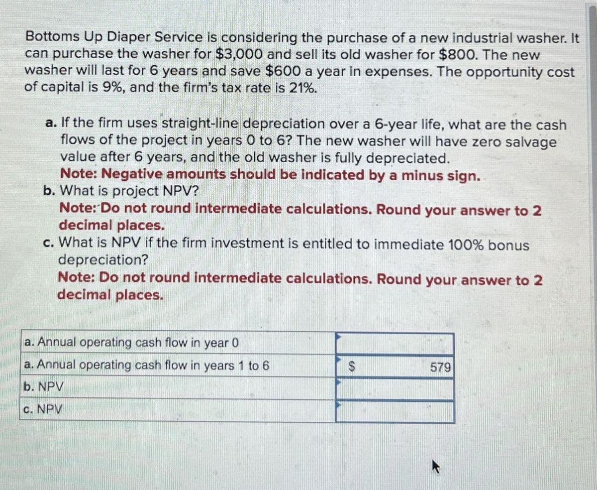 Bottoms Up Diaper Service is considering the purchase of a new industrial washer. It
can purchase the washer for $3,000 and sell its old washer for $800. The new
washer will last for 6 years and save $600 a year in expenses. The opportunity cost
of capital is 9%, and the firm's tax rate is 21%.
a. If the firm uses straight-line depreciation over a 6-year life, what are the cash
flows of the project in years 0 to 6? The new washer will have zero salvage
value after 6 years, and the old washer is fully depreciated.
Note: Negative amounts should be indicated by a minus sign.
b. What is project NPV?
Note: Do not round intermediate calculations. Round your answer to 2
decimal places.
c. What is NPV if the firm investment is entitled to immediate 100% bonus
depreciation?
Note: Do not round intermediate calculations. Round your answer to 2
decimal places.
a. Annual operating cash flow in year 0
a. Annual operating cash flow in years 1 to 6
b. NPV
c. NPV
579