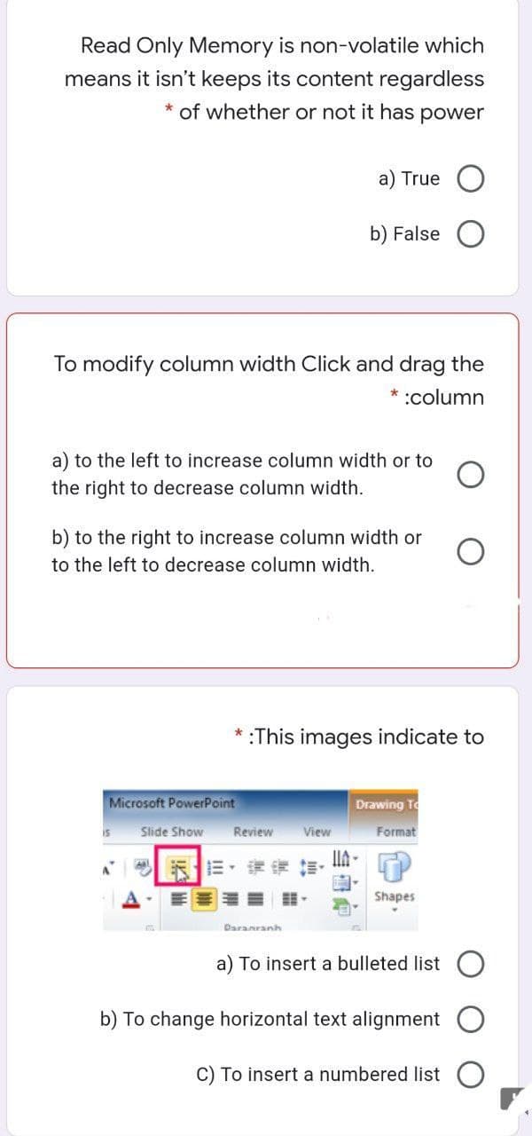 Read Only Memory is non-volatile which
means it isn't keeps its content regardless
* of whether or not it has power
a) True
b) False
To modify column width Click and drag the
* :column
a) to the left to increase column width or to
the right to decrease column width.
b) to the right to increase column width or
to the left to decrease column width.
*:This images indicate to
Microsoft PowerPoint
Drawing To
is
Slide Show
Review
View
Format
Shapes
Daranranh
a) To insert a bulleted list
b) To change horizontal text alignment
C) To insert a numbered list
