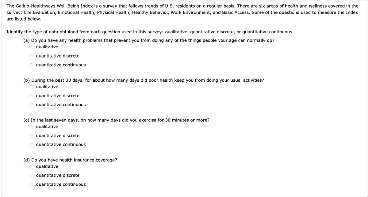 The Gallup-Healthways Well-Being Index is a survey that follows trends of U.S. residents on a regular basis. There are six areas of health and wellness covered in the survey: Life Evaluation, Emotional Health, Physical Health, Healthy Behavior, Work Environment, and Basic Access. Some of the questions used to measure the Index are listed below.

Identify the type of data obtained from each question used in this survey: qualitative, quantitative discrete, or quantitative continuous.

(a) Do you have any health problems that prevent you from doing any of the things people your age can normally do?
- qualitative
- quantitative discrete
- quantitative continuous

(b) During the past 30 days, for about how many days did poor health keep you from doing your usual activities?
- qualitative
- quantitative discrete
- quantitative continuous

(c) In the last seven days, on how many days did you exercise for 30 minutes or more?
- qualitative
- quantitative discrete
- quantitative continuous

(d) Do you have health insurance coverage?
- qualitative
- quantitative discrete
- quantitative continuous