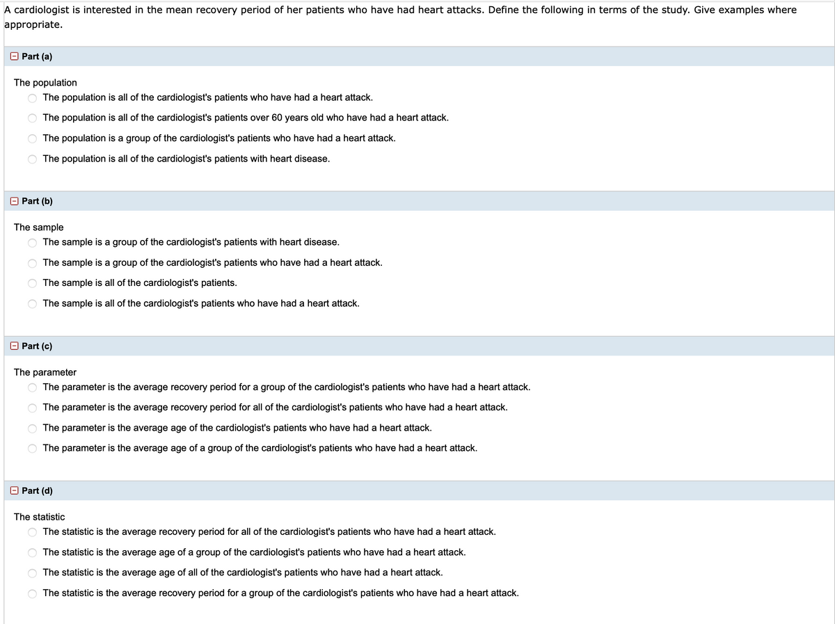 A cardiologist is interested in the mean recovery period of her patients who have had heart attacks. Define the following in terms of the study. Give examples where appropriate.

**Part (a)**

*The population*

- ○ The population is all of the cardiologist's patients who have had a heart attack.
- ○ The population is all of the cardiologist's patients over 60 years old who have had a heart attack.
- ○ The population is a group of the cardiologist's patients who have had a heart attack.
- ○ The population is all of the cardiologist's patients with heart disease.

**Part (b)**

*The sample*

- ○ The sample is a group of the cardiologist's patients with heart disease.
- ○ The sample is a group of the cardiologist's patients who have had a heart attack.
- ○ The sample is all of the cardiologist's patients.
- ○ The sample is all of the cardiologist's patients who have had a heart attack.

**Part (c)**

*The parameter*

- ○ The parameter is the average recovery period for a group of the cardiologist's patients who have had a heart attack.
- ○ The parameter is the average recovery period for all of the cardiologist's patients who have had a heart attack.
- ○ The parameter is the average age of the cardiologist's patients who have had a heart attack.
- ○ The parameter is the average age of a group of the cardiologist's patients who have had a heart attack.

**Part (d)**

*The statistic*

- ○ The statistic is the average recovery period for all of the cardiologist's patients who have had a heart attack.
- ○ The statistic is the average age of a group of the cardiologist's patients who have had a heart attack.
- ○ The statistic is the average age of all of the cardiologist's patients who have had a heart attack.
- ○ The statistic is the average recovery period for a group of the cardiologist's patients who have had a heart attack.