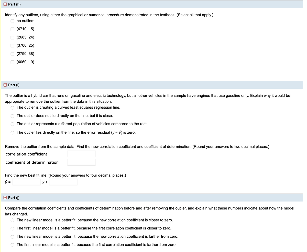 **Part (h)**

**Identify any outliers, using either the graphical or numerical procedure demonstrated in the textbook. (Select all that apply.)**

- [ ] no outliers
- [ ] (4710, 15)
- [ ] (2685, 24)
- [ ] (3700, 25)
- [ ] (2790, 38)
- [ ] (4060, 19)

---

**Part (i)**

The outlier is a hybrid car that runs on gasoline and electric technology, but all other vehicles in the sample have engines that use gasoline only. Explain why it would be appropriate to remove the outlier from the data in this situation.

- ( ) The outlier is creating a curved least squares regression line.
- ( ) The outlier does not lie directly on the line, but it is close.
- ( ) The outlier represents a different population of vehicles compared to the rest.
- ( ) The outlier lies directly on the line, so the error residual (\( y - \hat{y} \)) is zero.

Remove the outlier from the sample data. Find the new correlation coefficient and coefficient of determination. (Round your answers to two decimal places.)

- **correlation coefficient**: [______]
- **coefficient of determination**: [______]

Find the new best fit line. (Round your answers to four decimal places.)

- \( \hat{y} = \) [______]x + [______]

---

**Part (j)**

Compare the correlation coefficients and coefficients of determination before and after removing the outlier, and explain what these numbers indicate about how the model has changed.

- ( ) The new linear model is a better fit, because the new correlation coefficient is closer to zero.
- ( ) The first linear model is a better fit, because the first correlation coefficient is closer to zero.
- ( ) The new linear model is a better fit, because the new correlation coefficient is farther from zero.
- ( ) The first linear model is a better fit, because the first correlation coefficient is farther from zero.