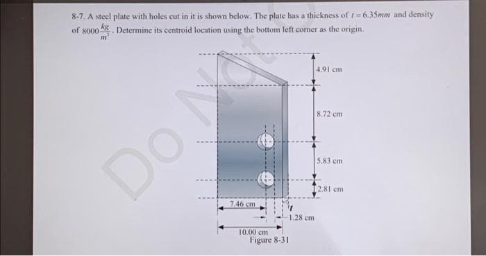 8-7. A steel plate with holes cut in it is shown below. The plate has a thickness of t=6.35mm and density
of 8000 g. Determine its centroid location using the bottom left corner as the origin.
m
Do M
7.46 cm
10.00 cm
Figure 8-31
1.28 cm
4.91 cm
8.72 cm
5.83 cm
[2.81 cm