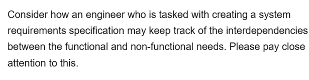 Consider how an engineer who is tasked with creating a system
requirements specification may keep track of the interdependencies
between the functional and non-functional needs. Please pay close
attention to this.