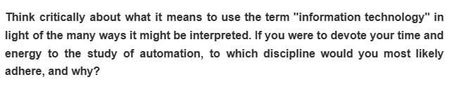 Think critically about what it means to use the term "information technology" in
light of the many ways it might be interpreted. If you were to devote your time and
energy to the study of automation, to which discipline would you most likely
adhere, and why?