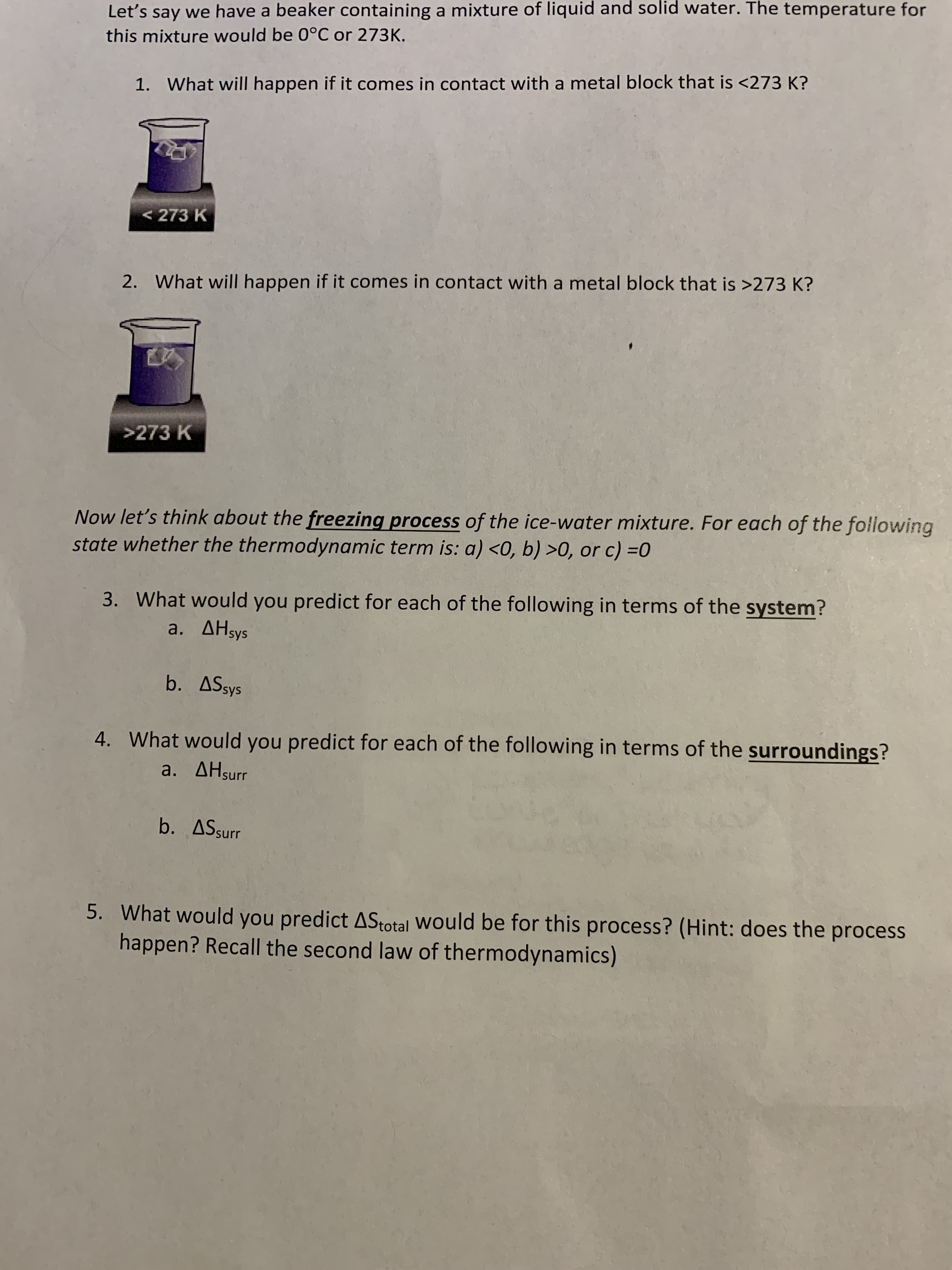 Let's say we have a beaker containing a mixture of liquid and solid water. The temperature for
this mixture would be 0°C or 273K.
1.
What will happen if it comes in contact with a metal block that is <273 K?
273 K
2.
What will happen if it comes in contact with a metal block that is >273 K?
>273 K
Now let's think about the freezing process of the ice-water mixture. For each of the following
state whether the thermodynamic term is: a) <0, b) >0, or c) 0
3.
What would you predict for each of the following in terms of the system?
a. AHsys
b. ASsys
4.
What would you predict for each of the following in terms of the surroundings?
a. AHsurr
b. ASsur
5.
What would you predict
happen? Recall the second law of thermodynamics)
ASotal would be for this process? (Hint: does the process
