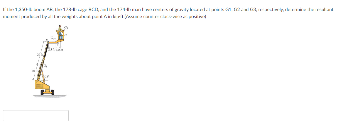 If the 1,350-lb boom AB, the 178-lb cage BCD, and the 174-lb man have centers of gravity located at points G1, G2 and G3, respectively, determine the resultant
moment produced by all the weights about point A in kip-ft.(Assume counter clock-wise as positive)
G
550 175 ft
20 t
10 ft
75°
