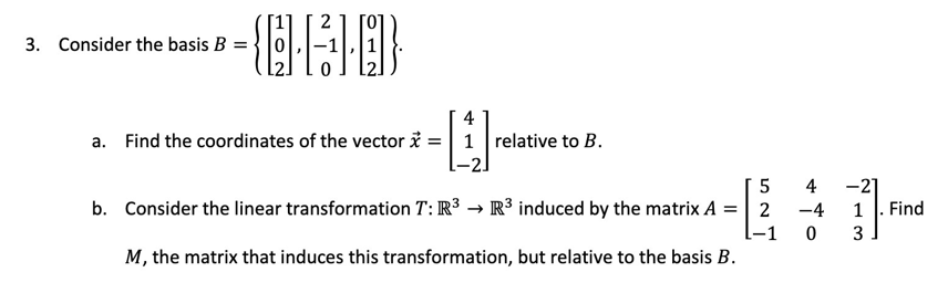 2
3. Consider the basis B =
個
4
a. Find the coordinates of the vector i =| 1 relative to B.
-2]
4
-21
b. Consider the linear transformation T: R3 → R³ induced by the matrix A =| 2
L-1
M, the matrix that induces this transformation, but relative to the basis B.
-4
1
Find
3
