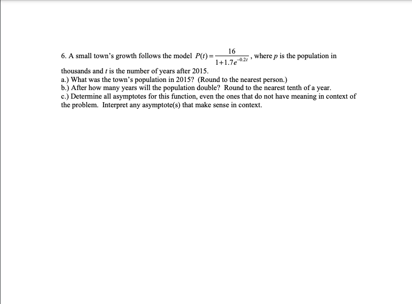 16
6. A small town's growth follows the model P(t)=:
where p is the population in
-0.21
1+1.7e
thousands and t is the number of years after 2015.
a.) What was the town's population in 2015? (Round to the nearest person.)
b.) After how many years will the population double? Round to the nearest tenth of a year.
c.) Determine all asymptotes for this function, even the ones that do not have meaning in context of
the problem. Interpret any asymptote(s) that make sense in context.
