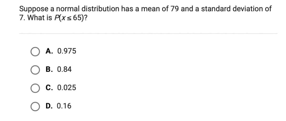 Suppose a normal distribution has a mean of 79 and a standard deviation of
7. What is P(x < 65)?
A. 0.975
В. 0.84
С. 0.025
D. 0.16
