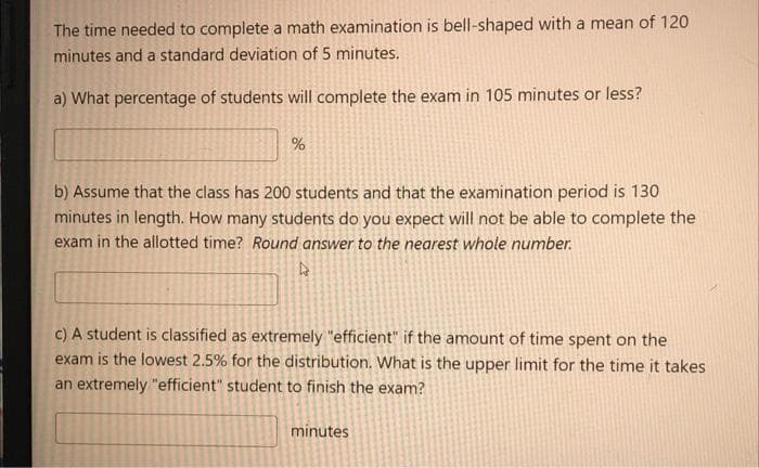 The time needed to complete a math examination is bell-shaped with a mean of 120
minutes and a standard deviation of 5 minutes.
a) What percentage of students will complete the exam in 105 minutes or less?
b) Assume that the class has 200 students and that the examination period is 130
minutes in length. How many students do you expect will not be able to complete the
exam in the allotted time? Round answer to the nearest whole number.
C) A student is classified as extremely "efficient" if the amount of time spent on the
exam is the lowest 2.5% for the distribution. What is the upper limit for the time it takes
an extremely "efficient" student to finish the exam?
minutes
