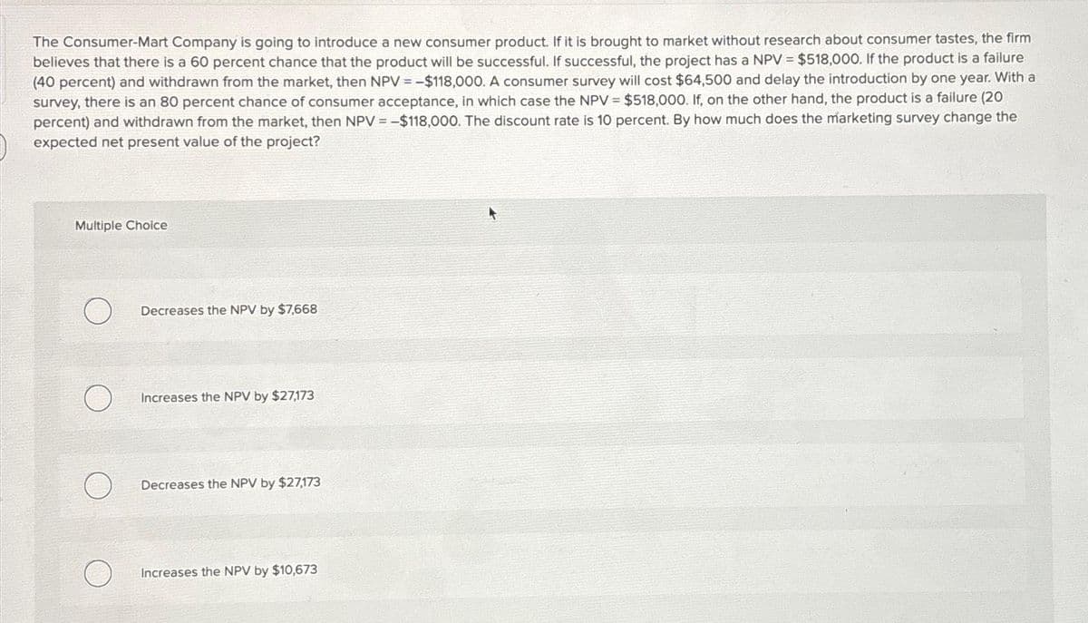 The Consumer-Mart Company is going to introduce a new consumer product. If it is brought to market without research about consumer tastes, the firm
believes that there is a 60 percent chance that the product will be successful. If successful, the project has a NPV = $518,000. If the product is a failure
(40 percent) and withdrawn from the market, then NPV =-$118,000. A consumer survey will cost $64,500 and delay the introduction by one year. With a
survey, there is an 80 percent chance of consumer acceptance, in which case the NPV = $518,000. If, on the other hand, the product is a failure (20
percent) and withdrawn from the market, then NPV = -$118,000. The discount rate is 10 percent. By how much does the marketing survey change the
expected net present value of the project?
Multiple Choice
O
Decreases the NPV by $7,668
Increases the NPV by $27,173
Decreases the NPV by $27,173
Increases the NPV by $10,673