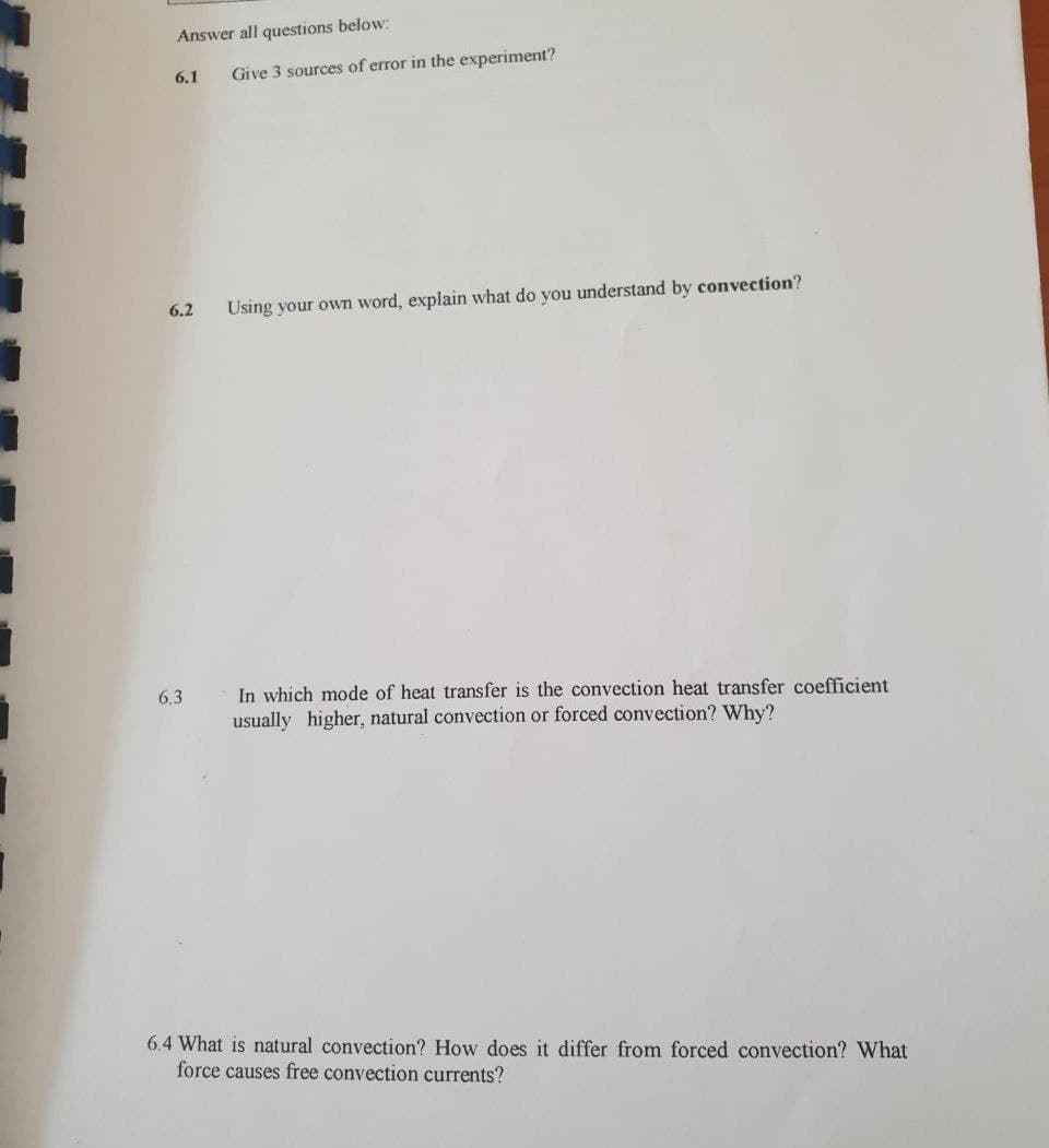 Answer all questions below:
6.1
Give 3 sources of error in the experiment?
6.2
Using your own word, explain what do you understand by convection?
In which mode of heat transfer is the convection heat transfer coefficient
usually higher, natural convection or forced convection? Why?
6.3
6.4 What is natural convection? How does it differ from forced convection? What
force causes free convection currents?
