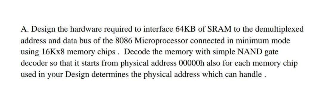 A. Design the hardware required to interface 64KB of SRAM to the demultiplexed
address and data bus of the 8086 Microprocessor connected in minimum mode
using 16KX8 memory chips . Decode the memory with simple NAND gate
decoder so that it starts from physical address 00000h also for each memory chip
used in your Design determines the physical address which can handle .
