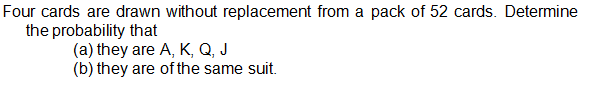 Four cards are drawn without replacement from a pack of 52 cards. Determine
the probability that
(a) they are A, K, Q, J
(b) they are of the same suit.
