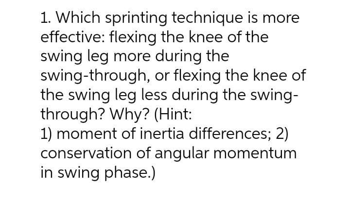 1. Which sprinting technique is more
effective: flexing the knee of the
swing leg more during the
swing-through, or flexing the knee of
the swing leg less during the swing-
through? Why? (Hint:
1) moment of inertia differences; 2)
conservation of angular momentum
in swing phase.)
