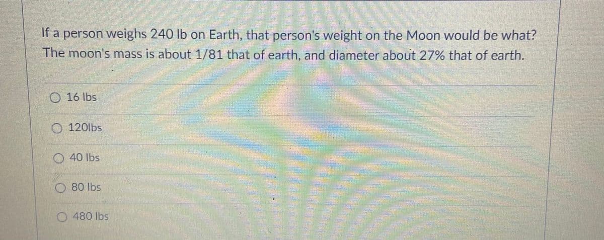 If a person weighs 240 lb on Earth, that person's weight on the Moon would be what?
The moon's mass is about 1/81 that of earth, and diameter about 27% that of earth.
वट्ध
O 16 lbs
O 120lbs
O 40 lbs
80 lbs
O480 lbs
