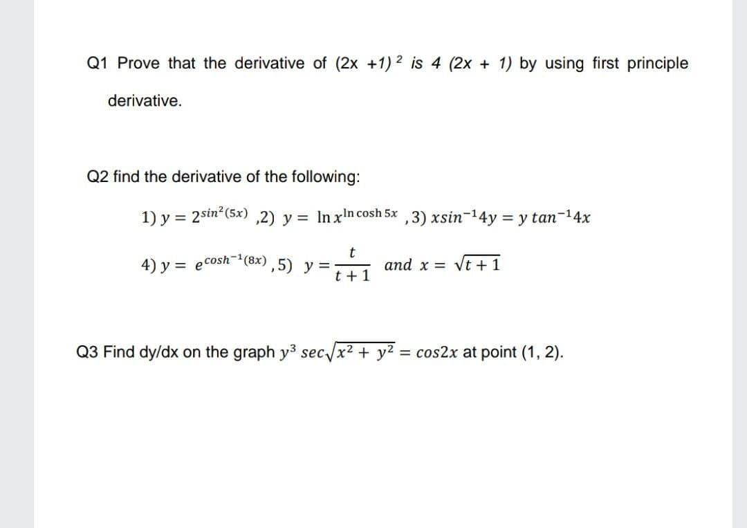 Q1 Prove that the derivative of (2x +1) 2 is 4 (2x + 1) by using first principle
derivative.
Q2 find the derivative of the following:
1) y = 2sin? (5x) ,2) y = In xin cosh 5x ,3) xsin-14y = y tan-14x
%3D
4) y = ecosh(8x),5) y =
t +1
and x = Vt +1
Q3 Find dy/dx on the graph y3 sec /x2 + y2 = cos2x at point (1, 2).
