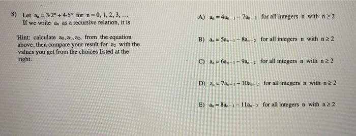 8) Let a = 3-2 +45 for n-0, 1, 2, 3,...
If we write an as a recursive relation, it is
Hint: calculate ao, ai, a2, from the equation
above, then compare your result for a with the
values you get from the choices listed at the
right.
A) a=4a-1-7a-2 for all integers n with n22
B) a=5a-1-8a-2 for all integers n with n 22
C) an=6am-1-9aa-2 for all integers n with n22
D) a=7an-1-10a-2 for all integers n with n22.
E) a=8a-1-11a-2 for all integers n with n22