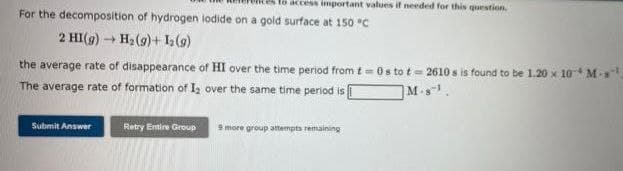 ess important values if needed for this question.
For the decomposition of hydrogen lodide on a gold surface at 150 °C
2 HI(g) → H₂(g)+ 12 (9)
the average rate of disappearance of HI over the time period from t=0s to t=2610s is found to be 1.20 x 10 M-s¹.
The average rate of formation of I₂ over the same time period is
M-s
Submit Answer
Retry Entire Group
9 more group attempts remaining