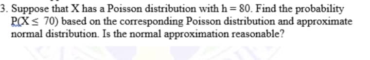 3. Suppose that X has a Poisson distribution with h = 80. Find the probability
PCX < 70) based on the corresponding Poisson distribution and approximate
normal distribution. Is the normal approximation reasonable?
