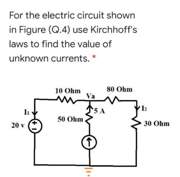 For the electric circuit shown
in Figure (Q.4) use Kirchhoff's
laws to find the value of
unknown currents. *
80 Ohm
10 Ohm
Va
5 A
I2
I
50 Ohm
20 v
30 Ohm
