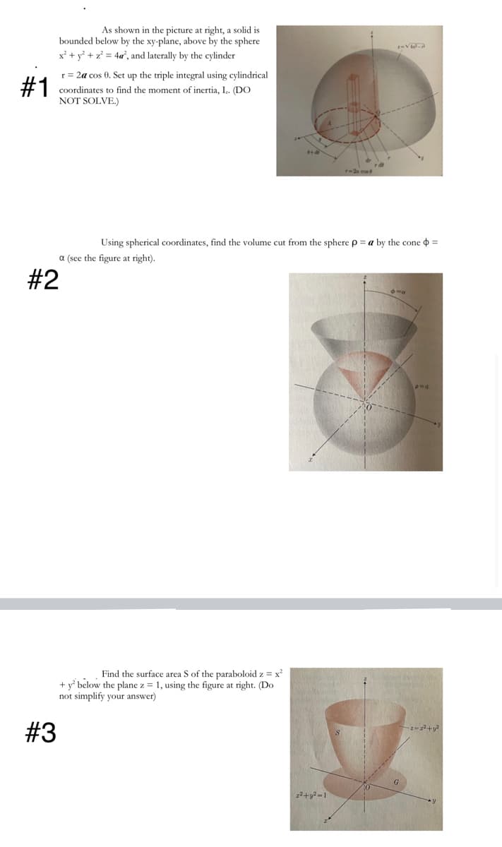 As shown in the picture at right, a solid is
bounded below by the xy-plane, above by the sphere
x² + y° + z° = 4«, and laterally by the cylinder
r = 2a cos 0. Set up the triple integral using cylindrical
#1
coordinates to find the moment
NOT SOLVE.)
f inertia, I,. (DO
r-2a cos
Using spherical coordinates, find the volume cut from the sphere p = a by the cone =
a (see the figure at right).
#2
Find the surface area S of the paraboloid z = x
+ y* below the plane z = 1, using the figure at right. (Do
not simplify your answer)
#3
