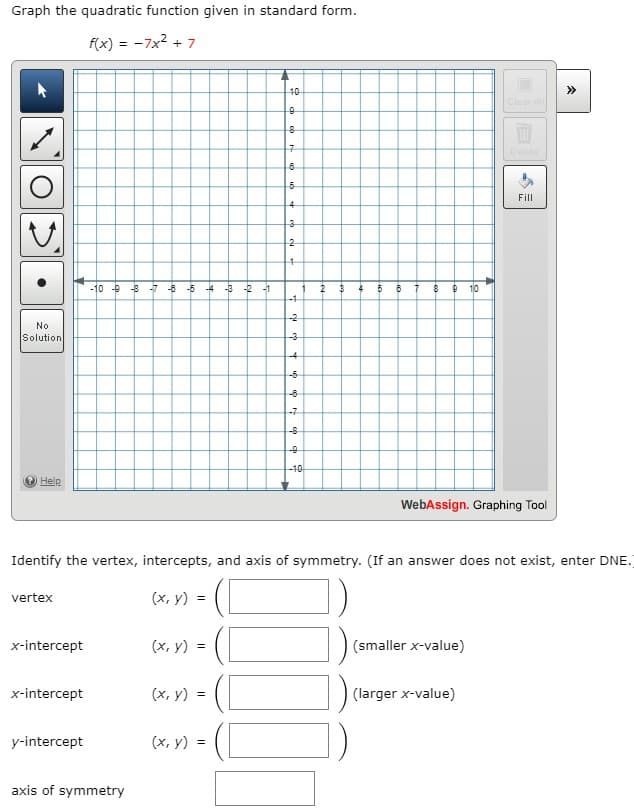 Graph the quadratic function given in standard form.
f(x) = -7x2 + 7
10
>>
Clear ll
Delete
Fill
4.
-10 -9 -8
-7 -8 -5
-4 -3
-2 -1
5
10
-1
-2
No
Solution
-3
-4
-6
-6
-7
-8
40
Help
WebAssign. Graphing Tool
Identify the vertex, intercepts, and axis of symmetry. (If an answer does not exist, enter DNE.
vertex
(х, у) %3
x-intercept
(х, у) %3
(smaller x-value)
x-intercept
(x, y) =
(larger x-value)
y-intercept
(x, y) =
axis of symmetry
