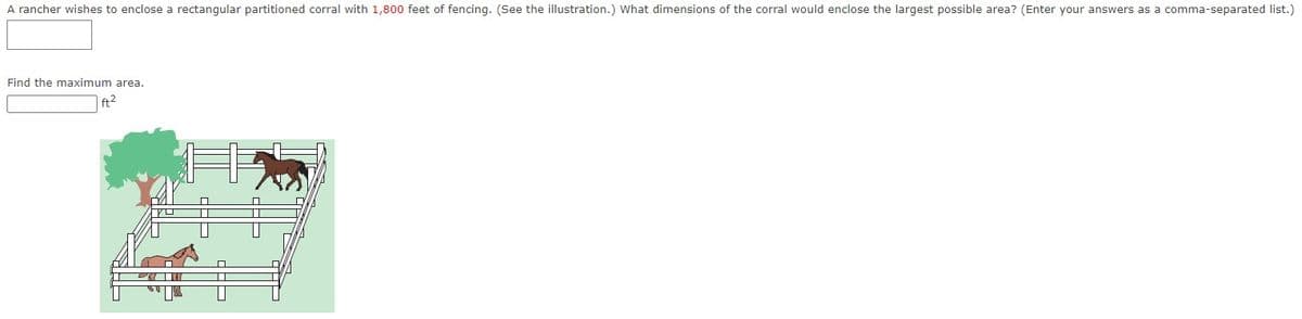 A rancher wishes to enclose a rectangular partitioned corral with 1,800 feet of fencing. (See the illustration.) What dimensions of the corral would enclose the largest possible area? (Enter your answers as a comma-separated list.)
Find the maximum area.
|ft?
