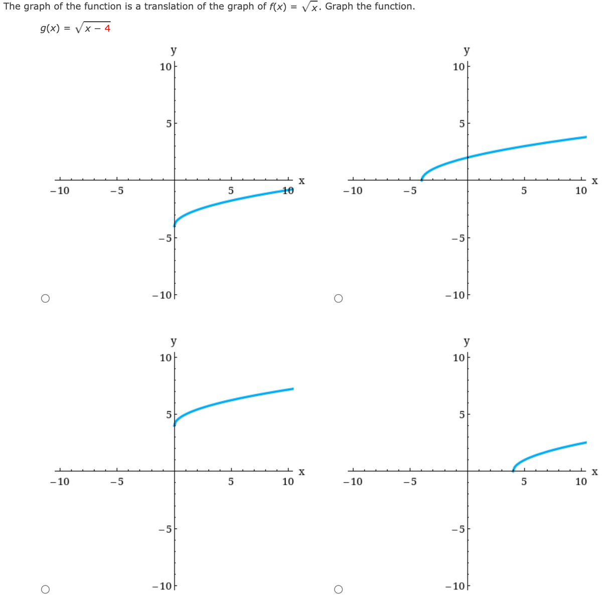 The graph of the function is a translation of the graph of f(x) = Vx. Graph the function.
g(x) = Vx - 4
y
y
10-
10
5
X
- 10
-5
5
10
- 10
-5
10
-5
-5
- 10F
- 10F
y
y
10-
10
5
5
X
- 10
-5
5
10
- 10
-5
10
-5
-5
- 10F
-10F
