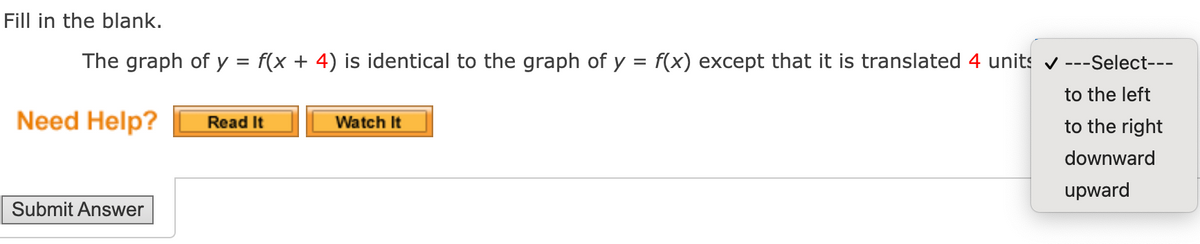 Fill in the blank.
The graph of y = f(x + 4) is identical to the graph of y = f(x) except that it is translated 4 units v
--Select---
to the left
Need Help?
Read It
Watch It
to the right
downward
upward
Submit Answer
