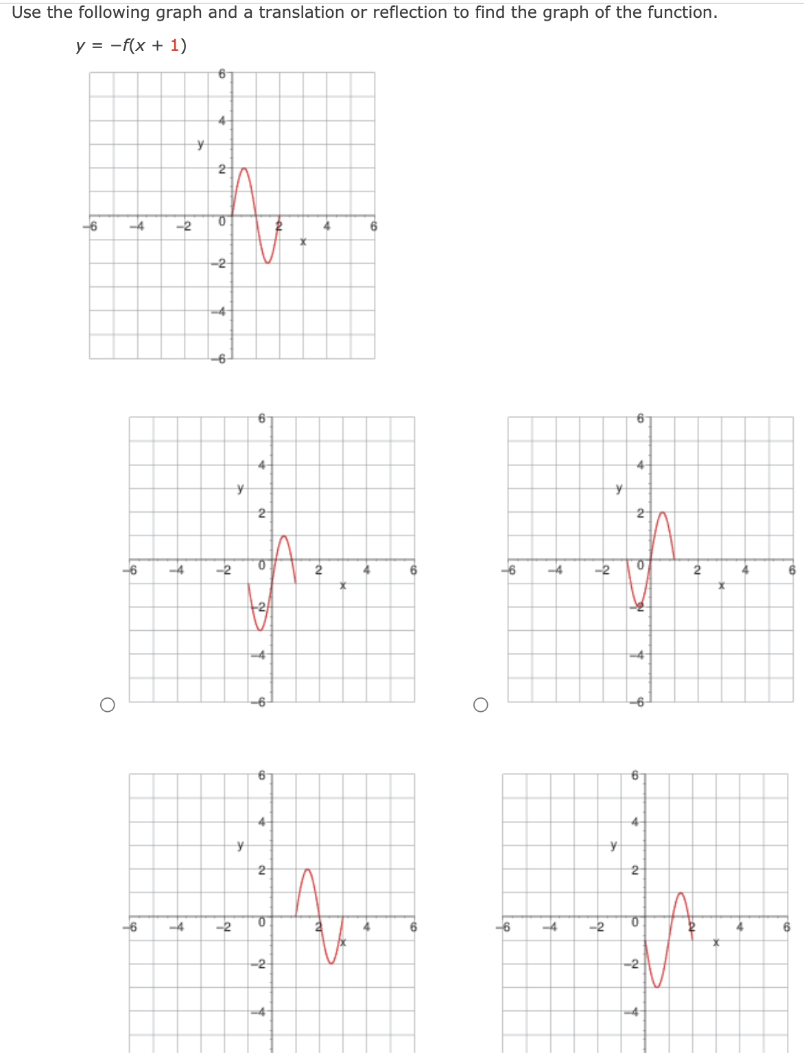 Use the following graph and a translation or reflection to find the graph of the function.
y = -f(x + 1)
4-
2
-6
-4
-2
6
-2-
4-
4-
2
2
-6
-4
-2
2
4
-6
-4
-2
2
4
6
-6
-6
4-
4
-6
-4
-2
6.
-6
-4
-2
-2-
-2
-4
2.
