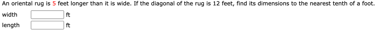 An oriental rug is 5 feet longer than it is wide. If the diagonal of the rug is 12 feet, find its dimensions to the nearest tenth of a foot.
width
ft
length
ft
