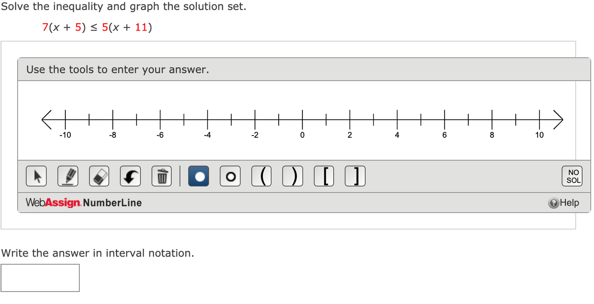 Solve the inequality and graph the solution set.
7(x + 5) < 5(x + 11)
Use the tools to enter your answer.
-10
-8
-6
-4
-2
4
6
8
10
NO
SOL
WebAssign. NumberLine
Help
Write the answer in interval notation.
