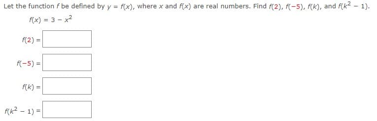 Let the function f be defined by y = f(x), where x and f(x) are real numbers. Find f(2), f(-5), f(k), and f(k2 - 1).
f(x) = 3 - x2
%3D
f(2) =
f(-5) =
f(k) =
f(k2 - 1) =
