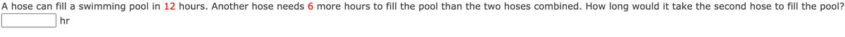 A hose can fill a swimming pool in 12 hours. Another hose needs 6 more hours to fill the pool than the two hoses combined. How long would it take the second hose to fill the pool?
hr
