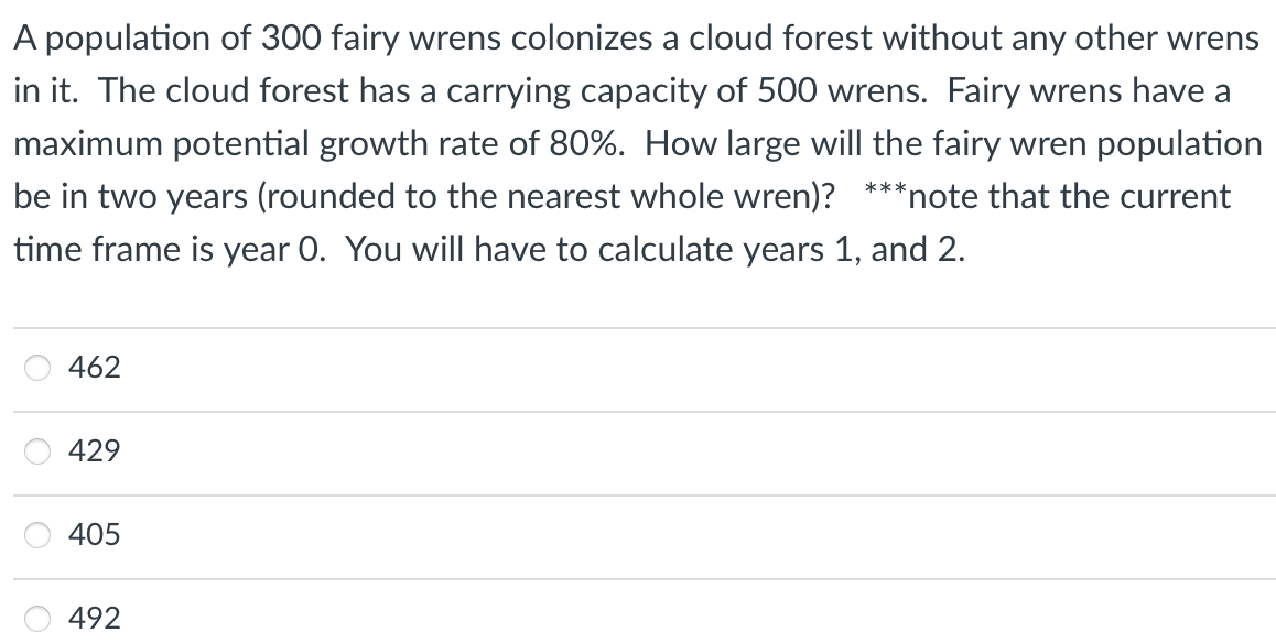 A population of 300 fairy wrens colonizes a cloud forest without any other wrens
in it. The cloud forest has a carrying capacity of 500 wrens. Fairy wrens have a
maximum potential growth rate of 80%. How large will the fairy wren population
be in two years (rounded to the nearest whole wren)? ***note that the current
time frame is year 0. You will have to calculate years 1, and 2.
462
429
405
492
