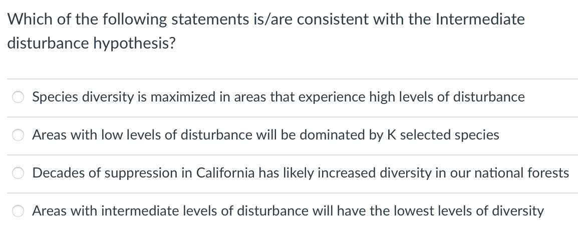 Which of the following statements is/are consistent with the Intermediate
disturbance hypothesis?
Species diversity is maximized in areas that experience high levels of disturbance
Areas with low levels of disturbance will be dominated by K selected species
Decades of suppression in California has likely increased diversity in our national forests
Areas with intermediate levels of disturbance will have the lowest levels of diversity
