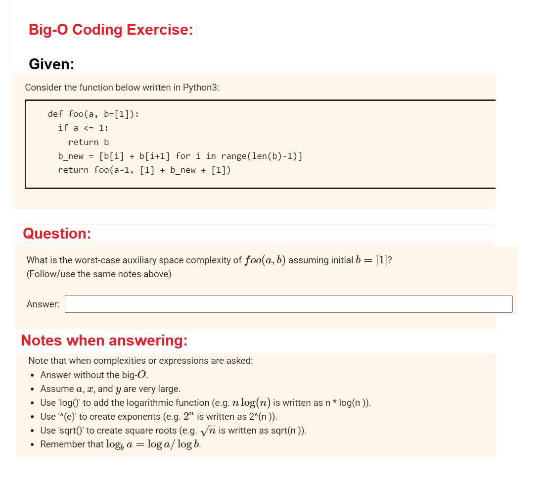 Big-O Coding Exercise:
Given:
Consider the function below written in Python3:
def foo(a, b=[1]):
if a <= 1:
return b
b_new = [b[i] + b[i+1] for i in range(len(b)-1)]
return foo(a-1, [1] + b_new + [1])
Question:
What is the worst-case auxiliary space complexity of foo(a, b) assuming initial b = [1]?
(Follow/use the same notes above)
Answer:
Notes when answering:
Note that when complexities or expressions are asked:
• Answer without the big-O.
• Assume a, x, and y are very large.
• Use 'log()' to add the logarithmic function (e.g. n log(n) is written as n* log(n )).
• Use ^(e)' to create exponents (e.g. 2" is written as 2^(n )).
• Use 'sqrt()' to create square roots (e.g. Vn is written as sqrt(n )).
• Remember that log, a =
log a/ log b.
