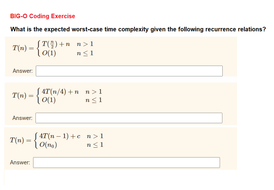 BIG-O Coding Exercise
What is the expected worst-case time complexity given the following recurrence relations?
JT3) + п п > 1
l0(1)
T(n) =
n<1
Answer:
J 4T(п/4) + п п>1
| (1)
T(n) =
n<1
Answer:
J4T(п — 1) + с п>1
O(no)
-
T(n) =
n<1
Answer:
