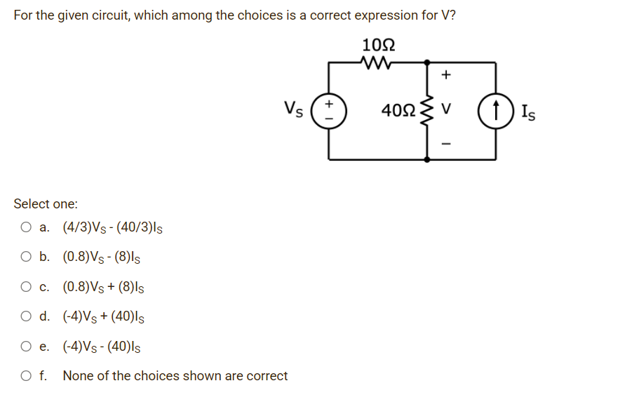 For the given circuit, which among the choices is a correct expression for V?
102
+
Vs
1) Is
402
V
Select one:
a. (4/3)Vs - (40/3)ls
O b. (0.8)Vs - (8)ls
O c. (0.8)Vs + (8)ls
O d. (-4)Vs + (40)ls
O e. (-4)Vs - (40)ls
f.
None of the choices shown are correct
