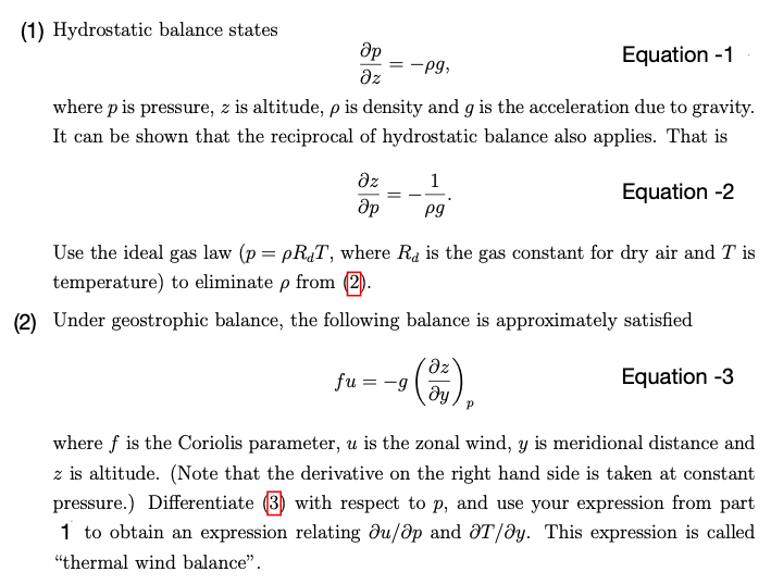 (1) Hydrostatic balance states
Op
Əz
Equation -1
where p is pressure, z is altitude, p is density and g is the acceleration due to gravity.
It can be shown that the reciprocal of hydrostatic balance also applies. That is
Equation -2
дz
Әр
= -Pg,
=
1
pg
Use the ideal gas law (p = pRT, where R is the gas constant for dry air and Tis
temperature) to eliminate p from (2).
(2) Under geostrophic balance, the following balance is approximately satisfied
Equation -3
fu=-g
¹ (3)
where f is the Coriolis parameter, u is the zonal wind, y is meridional distance and
z is altitude. (Note that the derivative on the right hand side is taken at constant
pressure.) Differentiate (3) with respect to p, and use your expression from part
1 to obtain an expression relating du/ap and T/ay. This expression is called
"thermal wind balance".