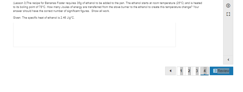 (Lesson 3)The recipe for Bananas Foster requires 35g of ethanol to be added to the pan. The ethanol starts at room temperature (25°C) and is heated
to its boiling point of 78°C. How many Joules of energy are transferred from the stove burner to the ethanol to create this temperature change? Your
answer should have the correct number of significant figures. Show all work.
Given: The specific heat of ethanol is 2.48 Jig°C.
1 2 3
4
E Review
