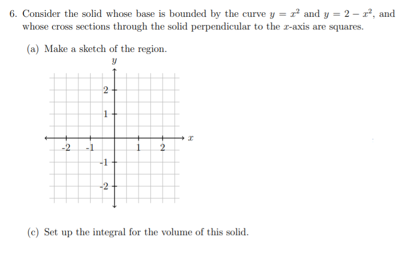 6. Consider the solid whose base is bounded by the curve y = x² and y = 2 – x², and
whose cross sections through the solid perpendicular to the x-axis are squares.
(a) Make a sketch of the region.
-2
-1
2.
-1
-2
(c) Set up the integral for the volume of this solid.
2.
