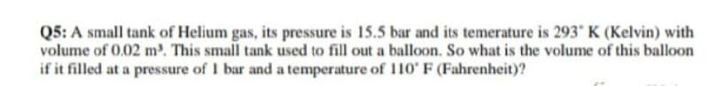 Q5: A small tank of Helium gas, its pressure is 15.5 bar and its temerature is 293 K (Kelvin) with
volume of 0.02 m³. This small tank used to fill out a balloon. So what is the volume of this balloon
if it filled at a pressure of 1 bar and a temperature of 110' F (Fahrenheit)?