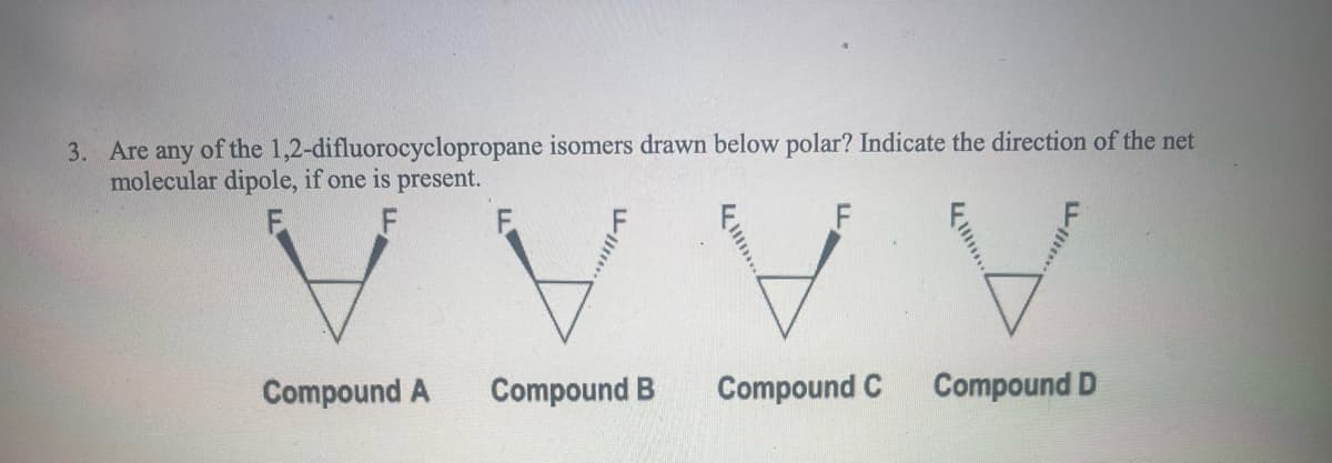 3. Are any of the 1,2-difluorocyclopropane isomers drawn below polar? Indicate the direction of the net
molecular dipole, if one is present.
F
Compound A
F
VVV
Compound C
Compound B
Compound D