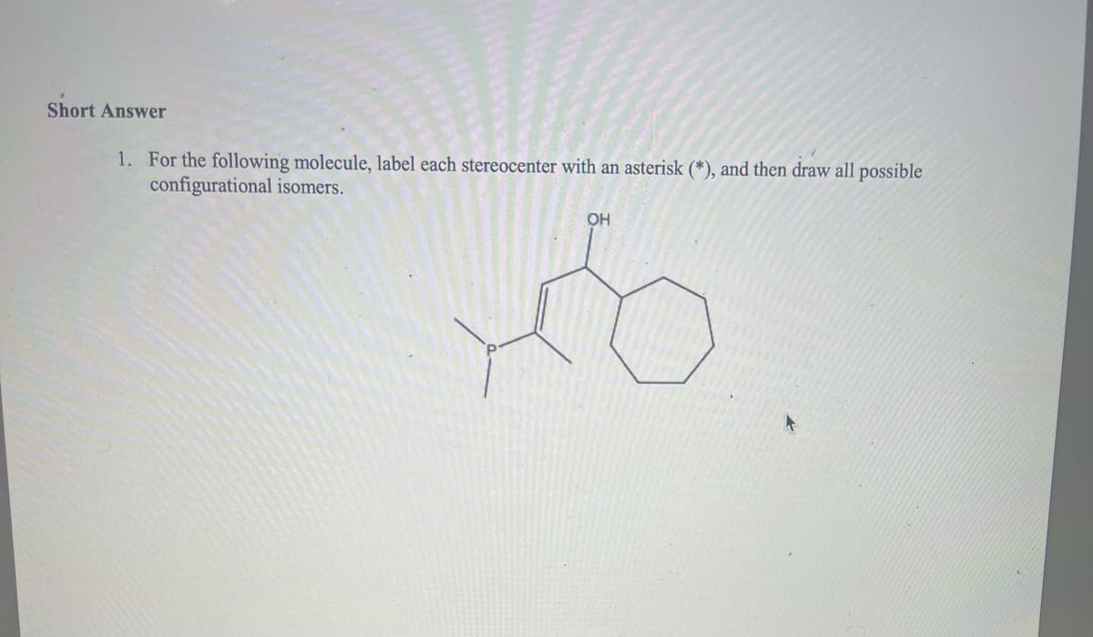 Short Answer
1. For the following molecule, label each stereocenter with an asterisk (*), and then draw all possible
configurational isomers.
OH