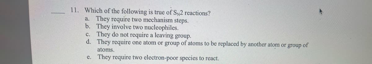 11. Which of the following is true of SN2 reactions?
a. They require two mechanism steps.
They involve two nucleophiles.
b.
c. They do not require a leaving group.
d.
They require one atom or group of atoms to be replaced by another atom or group of
atoms.
e.
They require two electron-poor species to react.