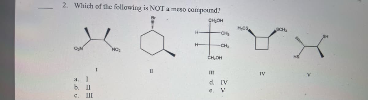-
2. Which of the following is NOT a meso compound?
ма
NO₂
O₂N
a.
b.
I
II
c. III
I
Br
II
H-
H-
CH₂OH
III
d.
-CH₂
CH₂OH
e.
-CH3
IV
V
H₂CS
IV
SCH3
HS
V
SH